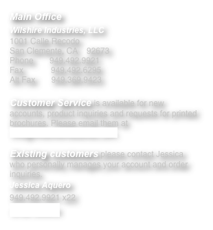 Main Office
Wilshire Industries, LLC
1001 Calle Recodo 
San Clemente, CA	92673
Phone       949.492.9921 
Fax            949.492.6295 
Alt Fax       949.369.9423

Customer Service is available for new accounts, product inquiries and requests for printed brochures. Please email them at Info@WilshireIndustries.com.

Existing customers please contact Jessica who personally manages your account and order inquiries.
Jessica Aquero 
949.492.9921 x22 
email Jessica